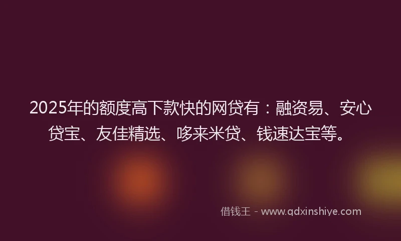 2025年的额度高下款快的网贷有：融资易、安心贷宝、友佳精选、哆来米贷、钱速达宝等。
