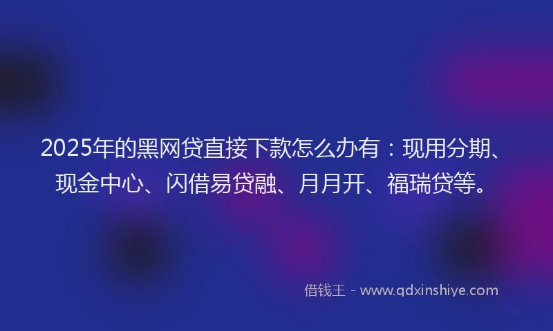2025年的黑网贷直接下款怎么办有：现用分期、现金中心、闪借易贷融、月月开、福瑞贷等。