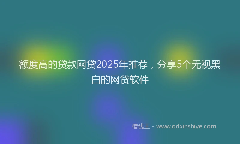 额度高的贷款网贷2025年推荐，分享5个无视黑白的网贷软件