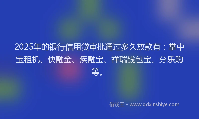 2025年的银行信用贷审批通过多久放款有：掌中宝租机、快融金、疾融宝、祥瑞钱包宝、分乐购等。