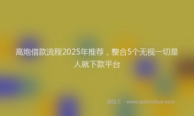 高炮借款流程2025年推荐，整合5个无视一切是人就下款平台