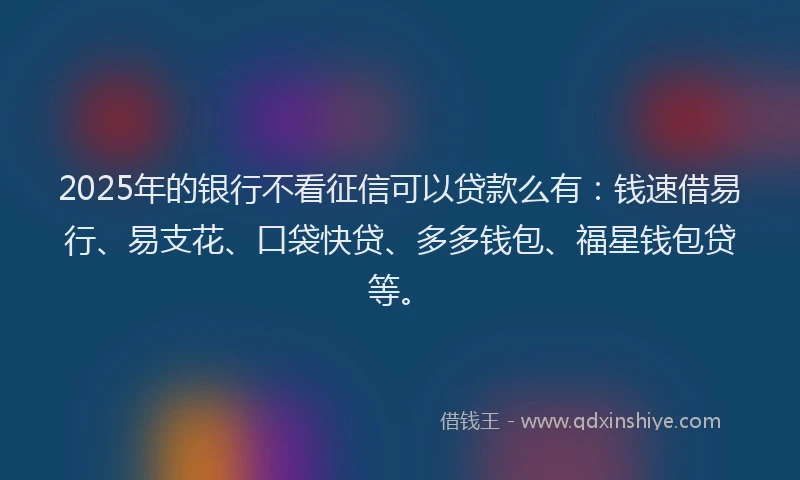 2025年的银行不看征信可以贷款么有：钱速借易行、易支花、口袋快贷、多多钱包、福星钱包贷等。
