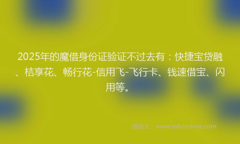 2025年的魔借身份证验证不过去有：快捷宝贷融、桔享花、畅行花-信用飞-飞行卡、钱速借宝、闪用等。
