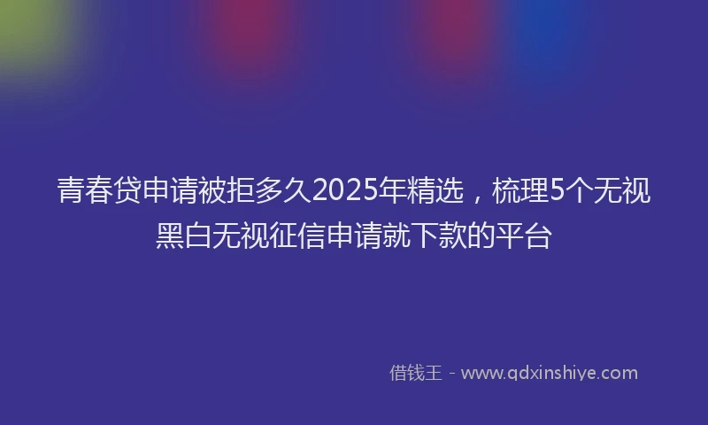 青春贷申请被拒多久2025年精选，梳理5个无视黑白无视征信申请就下款的平台