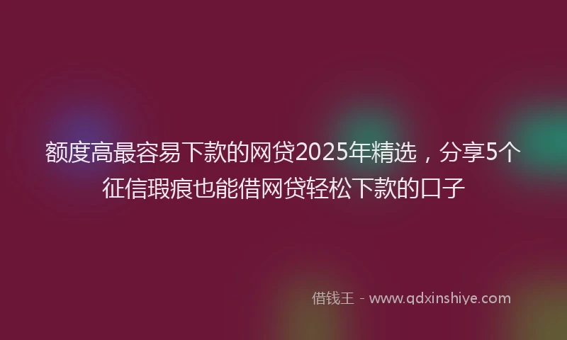 额度高最容易下款的网贷2025年精选，分享5个征信瑕疵也能借网贷轻松下款的口子