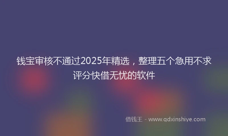 钱宝审核不通过2025年精选，整理五个急用不求评分快借无忧的软件