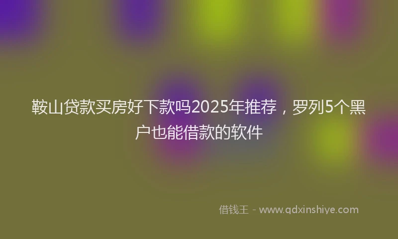 鞍山贷款买房好下款吗2025年推荐，罗列5个黑户也能借款的软件