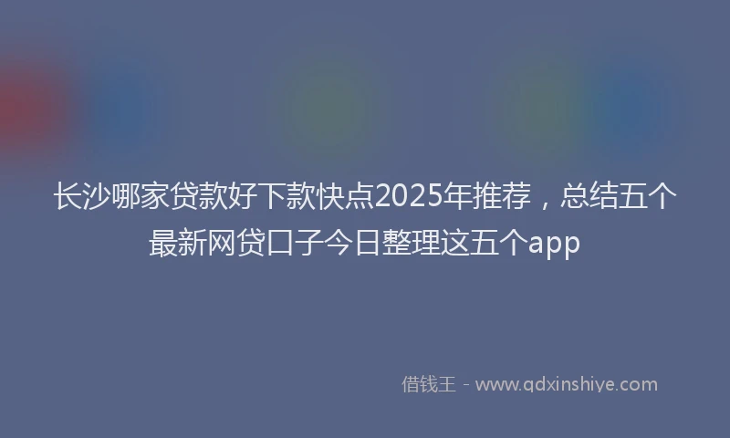 长沙哪家贷款好下款快点2025年推荐，总结五个最新网贷口子今日整理这五个app