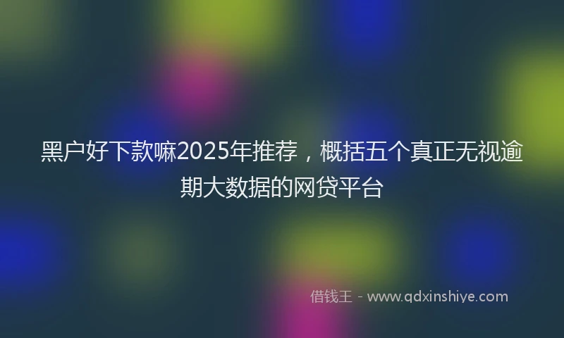 黑户好下款嘛2025年推荐，概括五个真正无视逾期大数据的网贷平台