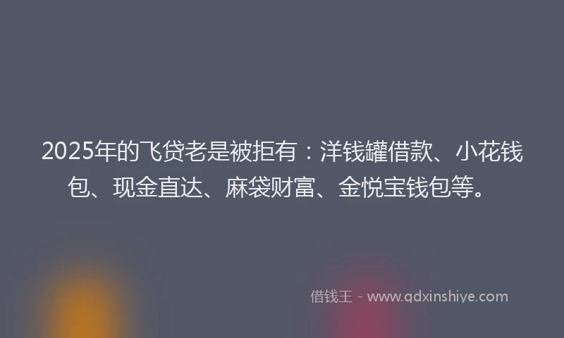 2025年的飞贷老是被拒有：洋钱罐借款、小花钱包、现金直达、麻袋财富、金悦宝钱包等。