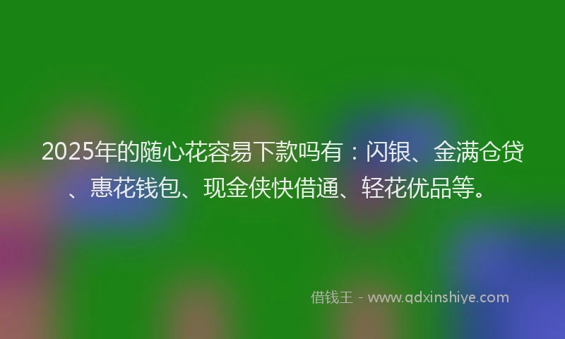 2025年的随心花容易下款吗有：闪银、金满仓贷、惠花钱包、现金侠快借通、轻花优品等。