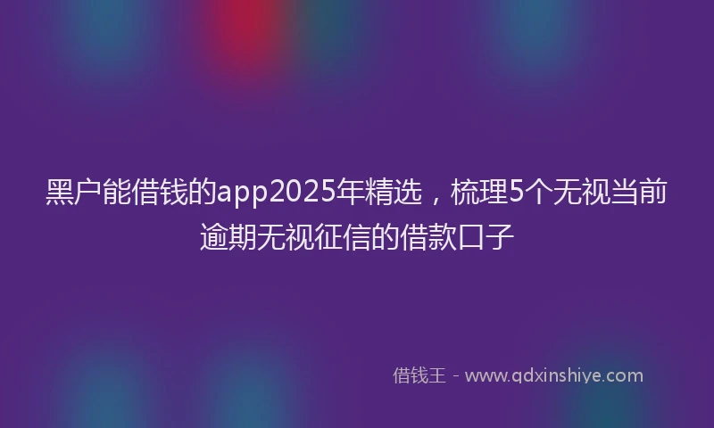 黑户能借钱的app2025年精选，梳理5个无视当前逾期无视征信的借款口子