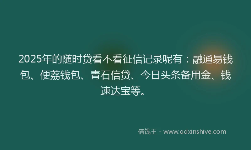 2025年的随时贷看不看征信记录呢有：融通易钱包、便荔钱包、青石信贷、今日头条备用金、钱速达宝等。