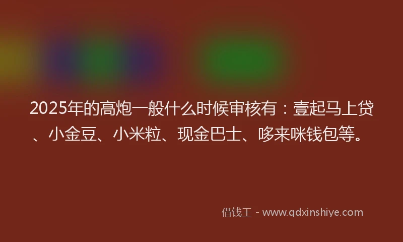 2025年的高炮一般什么时候审核有：壹起马上贷、小金豆、小米粒、现金巴士、哆来咪钱包等。