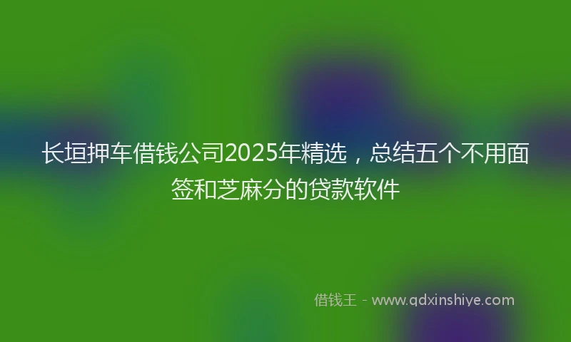 长垣押车借钱公司2025年精选，总结五个不用面签和芝麻分的贷款软件