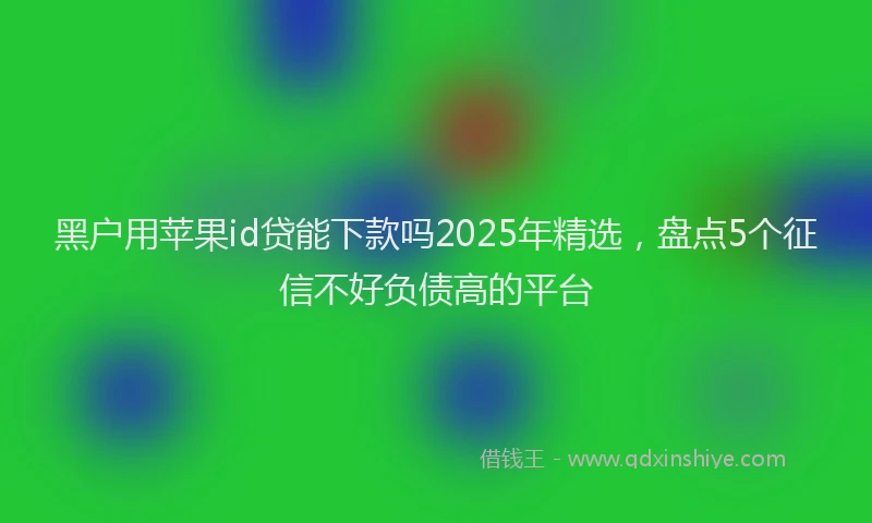 黑户用苹果id贷能下款吗2025年精选，盘点5个征信不好负债高的平台