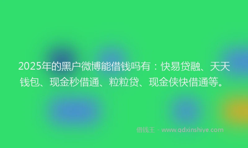 2025年的黑户微博能借钱吗有：快易贷融、天天钱包、现金秒借通、粒粒贷、现金侠快借通等。