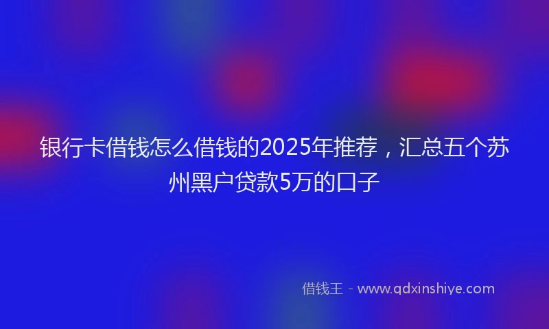 银行卡借钱怎么借钱的2025年推荐，汇总五个苏州黑户贷款5万的口子