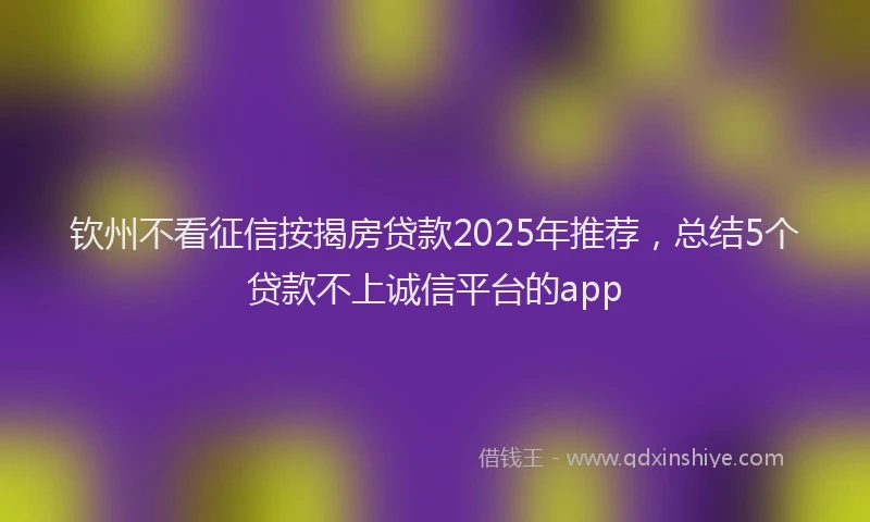 钦州不看征信按揭房贷款2025年推荐，总结5个贷款不上诚信平台的app
