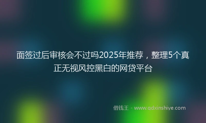 面签过后审核会不过吗2025年推荐，整理5个真正无视风控黑白的网贷平台