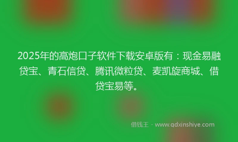 2025年的高炮口子软件下载安卓版有：现金易融贷宝、青石信贷、腾讯微粒贷、麦凯旋商城、借贷宝易等。