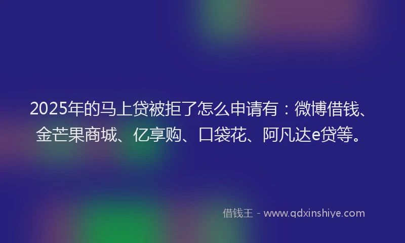2025年的马上贷被拒了怎么申请有：微博借钱、金芒果商城、亿享购、口袋花、阿凡达e贷等。