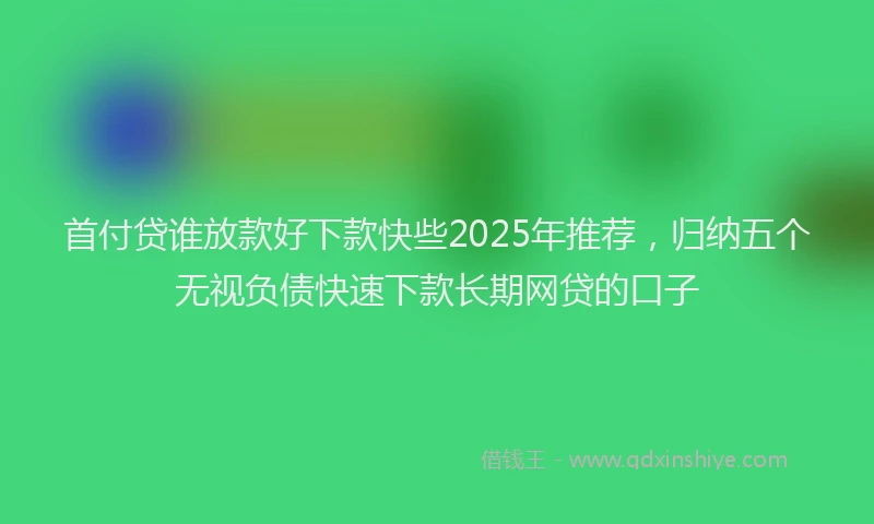 首付贷谁放款好下款快些2025年推荐，归纳五个无视负债快速下款长期网贷的口子