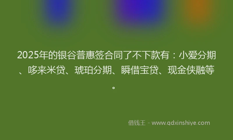 2025年的银谷普惠签合同了不下款有：小爱分期、哆来米贷、琥珀分期、瞬借宝贷、现金侠融等。