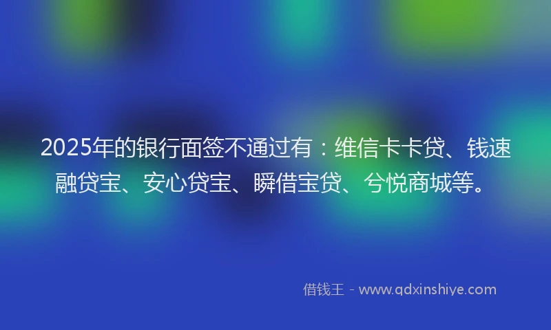 2025年的银行面签不通过有：维信卡卡贷、钱速融贷宝、安心贷宝、瞬借宝贷、兮悦商城等。