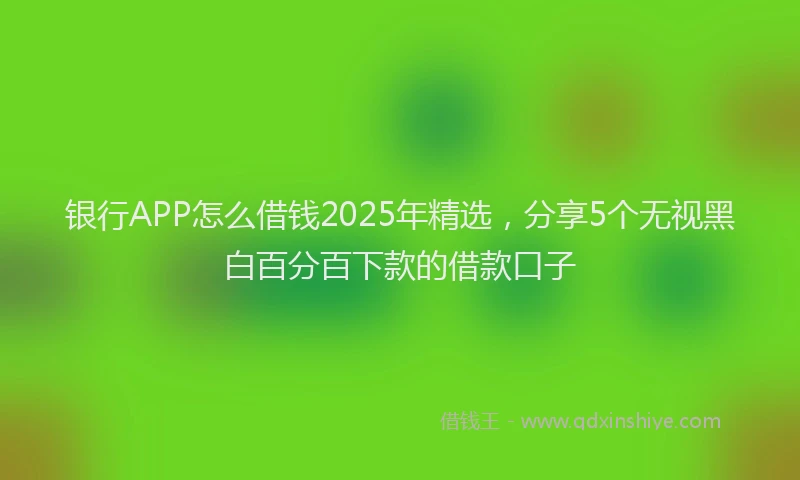 银行APP怎么借钱2025年精选，分享5个无视黑白百分百下款的借款口子