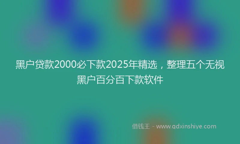 黑户贷款2000必下款2025年精选，整理五个无视黑户百分百下款软件