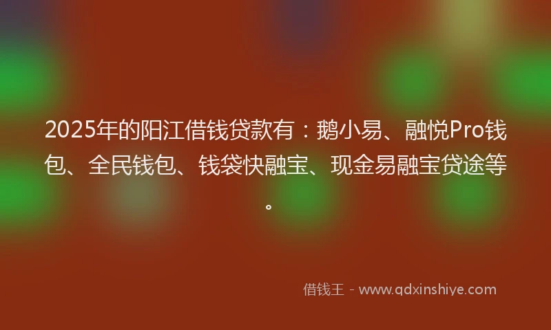 2025年的阳江借钱贷款有：鹅小易、融悦Pro钱包、全民钱包、钱袋快融宝、现金易融宝贷途等。