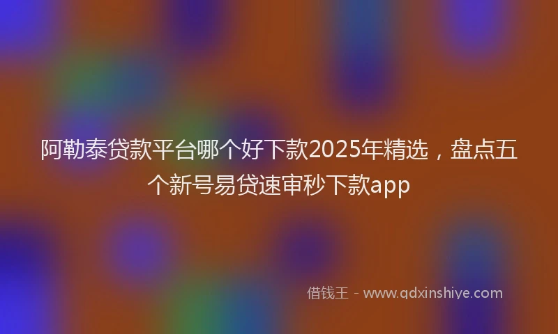 阿勒泰贷款平台哪个好下款2025年精选，盘点五个新号易贷速审秒下款app