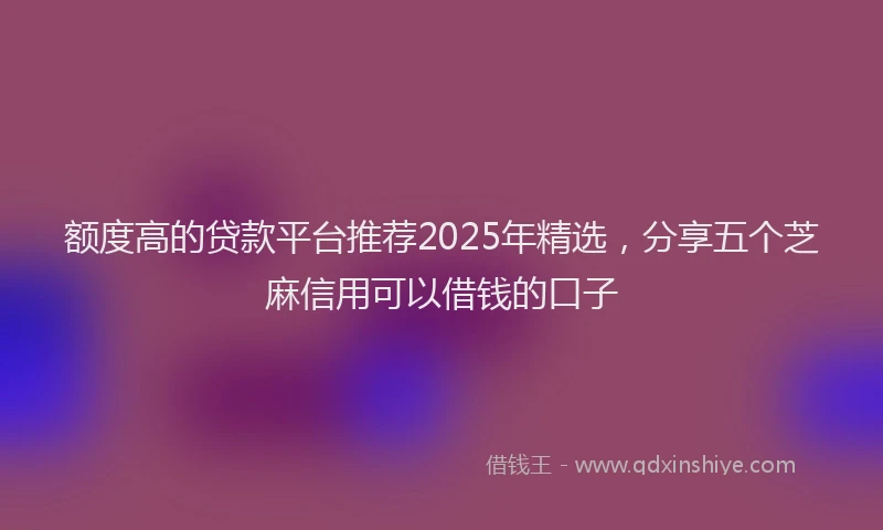 额度高的贷款平台推荐2025年精选，分享五个芝麻信用可以借钱的口子