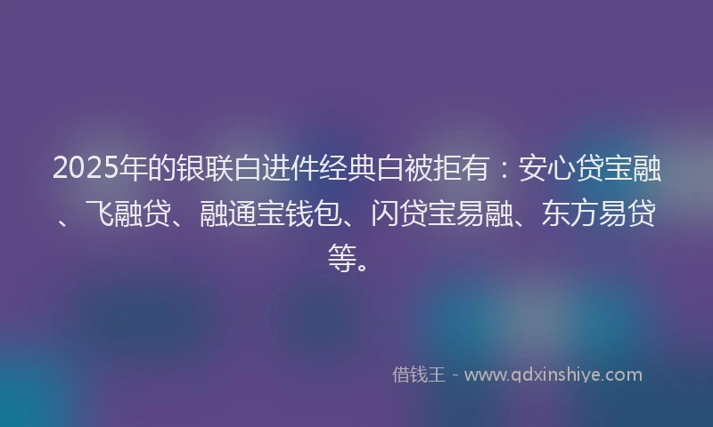 2025年的银联白进件经典白被拒有：安心贷宝融、飞融贷、融通宝钱包、闪贷宝易融、东方易贷等。
