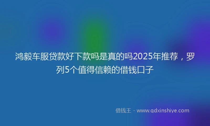 鸿毅车服贷款好下款吗是真的吗2025年推荐，罗列5个值得信赖的借钱口子