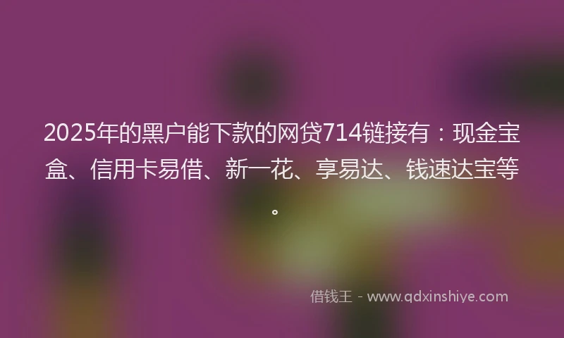 2025年的黑户能下款的网贷714链接有：现金宝盒、信用卡易借、新一花、享易达、钱速达宝等。