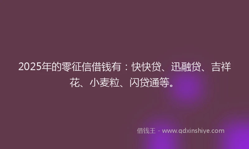 2025年的零征信借钱有：快快贷、迅融贷、吉祥花、小麦粒、闪贷通等。