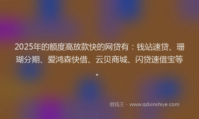 2025年的额度高放款快的网贷有：钱站速贷、珊瑚分期、爱鸿森快借、云贝商城、闪贷速借宝等。