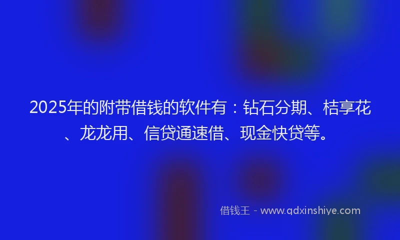 2025年的附带借钱的软件有：钻石分期、桔享花、龙龙用、信贷通速借、现金快贷等。