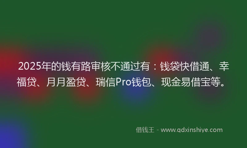 2025年的钱有路审核不通过有：钱袋快借通、幸福贷、月月盈贷、瑞信Pro钱包、现金易借宝等。