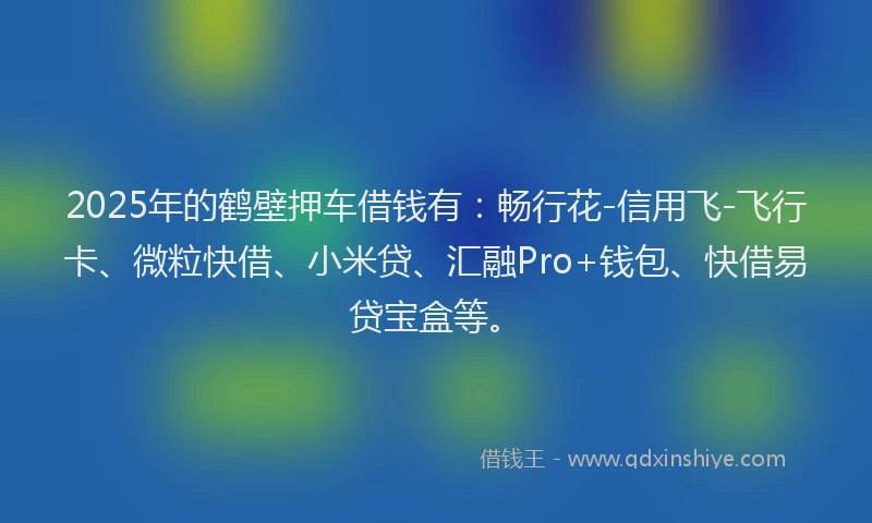 2025年的鹤壁押车借钱有：畅行花-信用飞-飞行卡、微粒快借、小米贷、汇融Pro+钱包、快借易贷宝盒等。