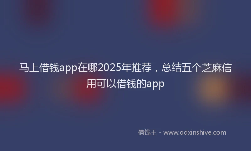 马上借钱app在哪2025年推荐，总结五个芝麻信用可以借钱的app