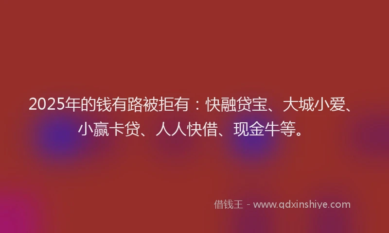2025年的钱有路被拒有：快融贷宝、大城小爱、小赢卡贷、人人快借、现金牛等。