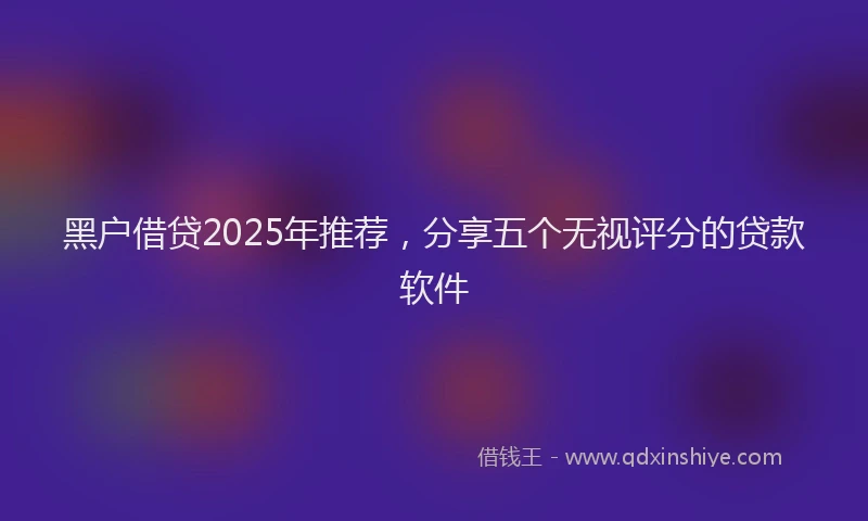 黑户借贷2025年推荐，分享五个无视评分的贷款软件