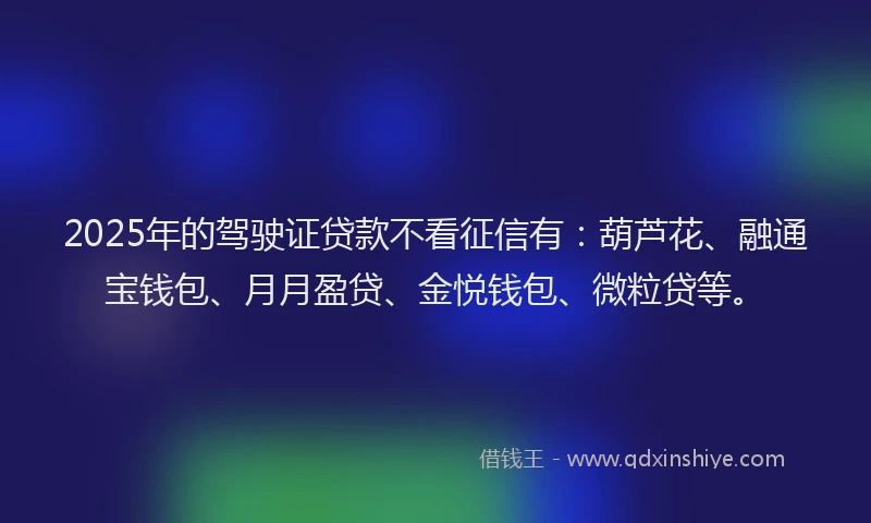 2025年的驾驶证贷款不看征信有：葫芦花、融通宝钱包、月月盈贷、金悦钱包、微粒贷等。