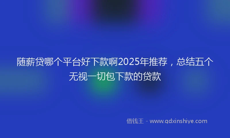 随薪贷哪个平台好下款啊2025年推荐，总结五个无视一切包下款的贷款