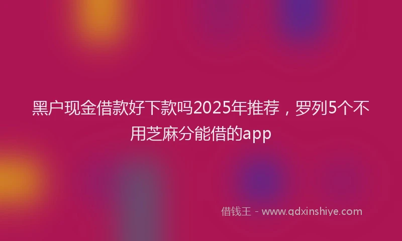 黑户现金借款好下款吗2025年推荐，罗列5个不用芝麻分能借的app
