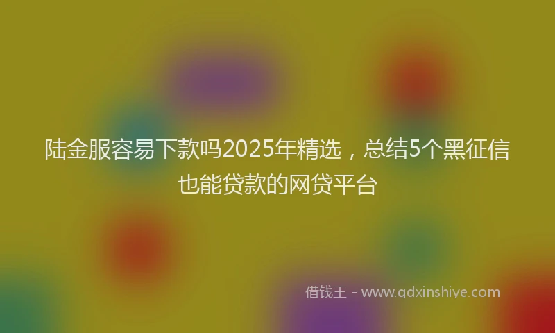 陆金服容易下款吗2025年精选，总结5个黑征信也能贷款的网贷平台