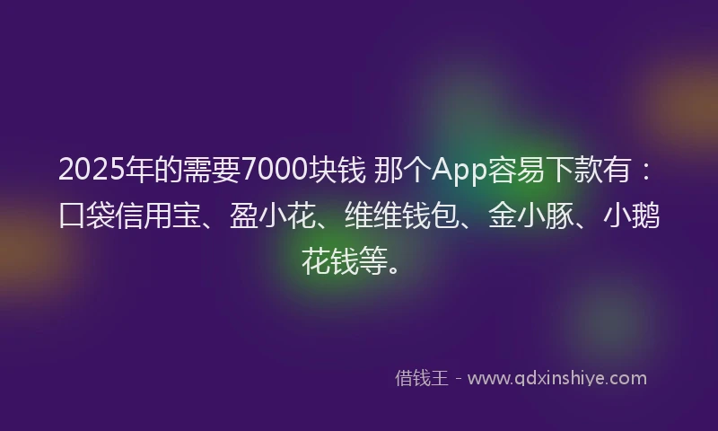 2025年的需要7000块钱 那个App容易下款有：口袋信用宝、盈小花、维维钱包、金小豚、小鹅花钱等。